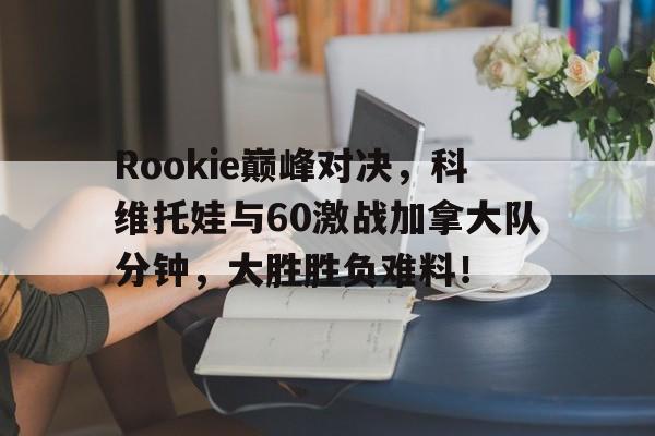 Rookie巅峰对决，科维托娃与60激战加拿大队分钟，大胜胜负难料！的简单介绍